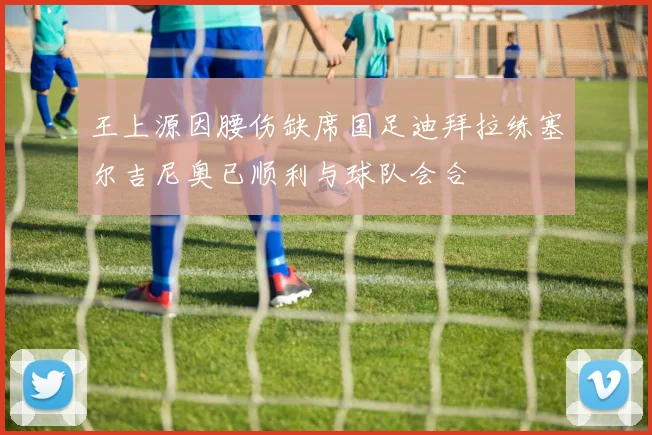 王上源因腰伤缺席国足迪拜拉练塞尔吉尼奥已顺利与球队会合