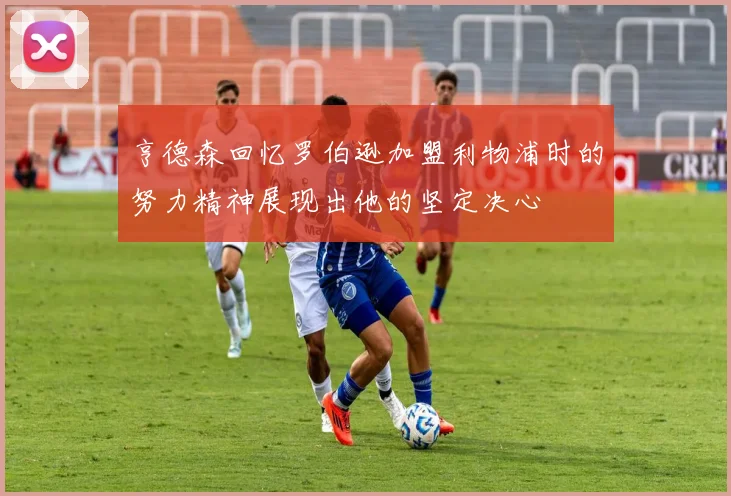 亨德森回忆罗伯逊加盟利物浦时的努力精神展现出他的坚定决心