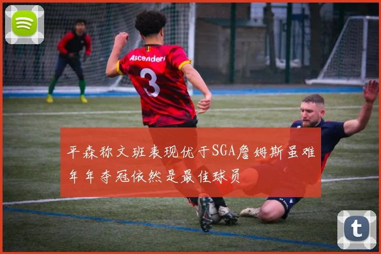 平森称文班表现优于SGA詹姆斯虽难年年夺冠依然是最佳球员