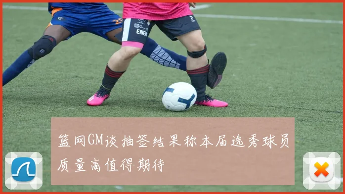 篮网GM谈抽签结果称本届选秀球员质量高值得期待