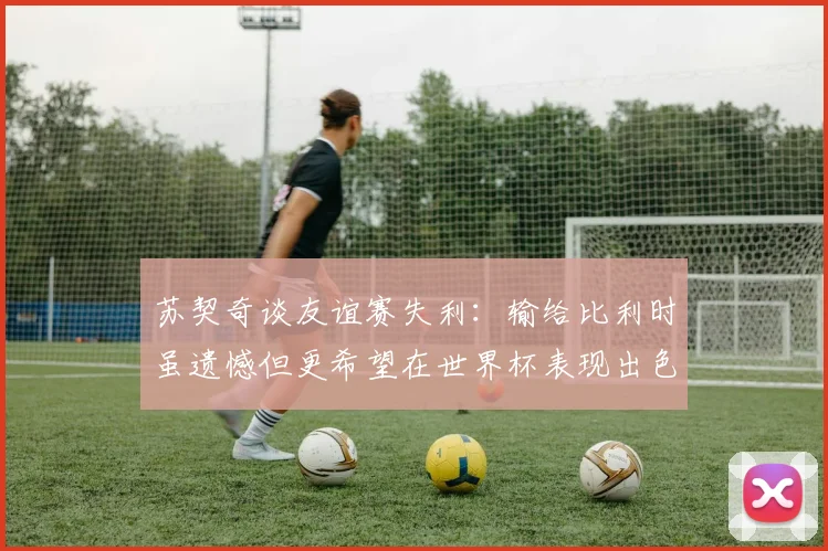 苏契奇谈友谊赛失利：输给比利时虽遗憾但更希望在世界杯表现出色