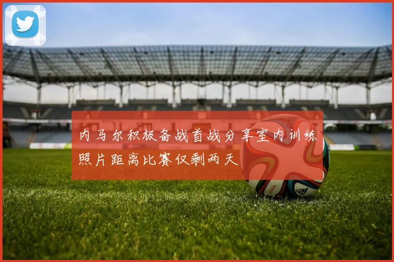 内马尔积极备战首战分享室内训练照片距离比赛仅剩两天