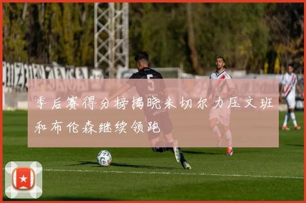 季后赛得分榜揭晓米切尔力压文班和布伦森继续领跑