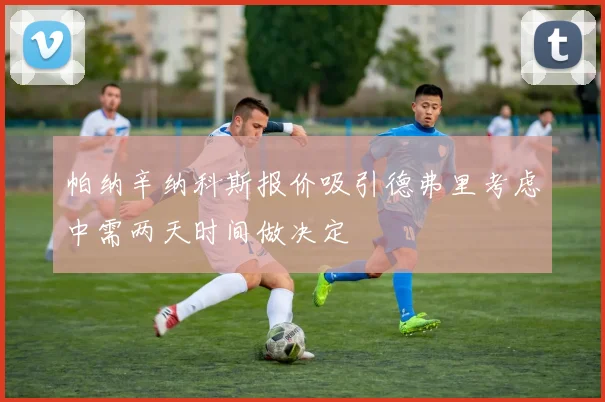 帕纳辛纳科斯报价吸引德弗里考虑中需两天时间做决定