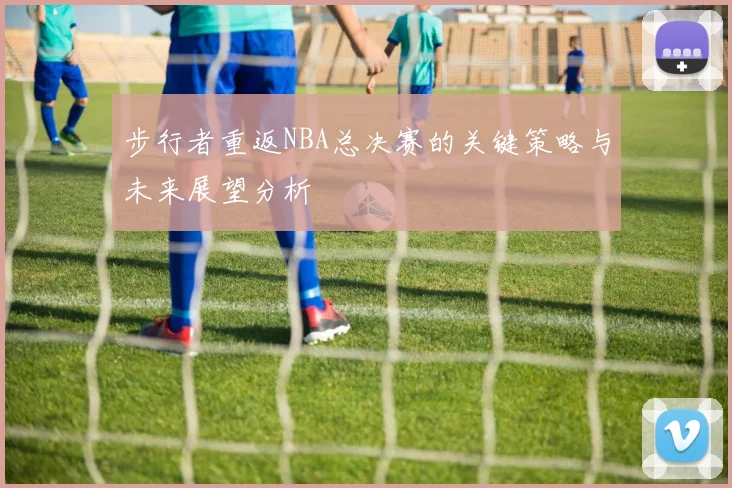 步行者重返NBA总决赛的关键策略与未来展望分析