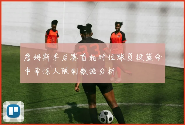 詹姆斯季后赛首轮对位球员投篮命中率惊人限制数据分析