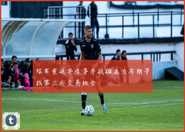 绿军重返字母争夺战雄鹿为布朗寻找第三方交易机会