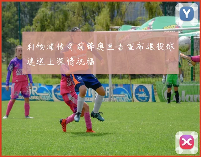 利物浦传奇前锋奥里吉宣布退役球迷送上深情祝福