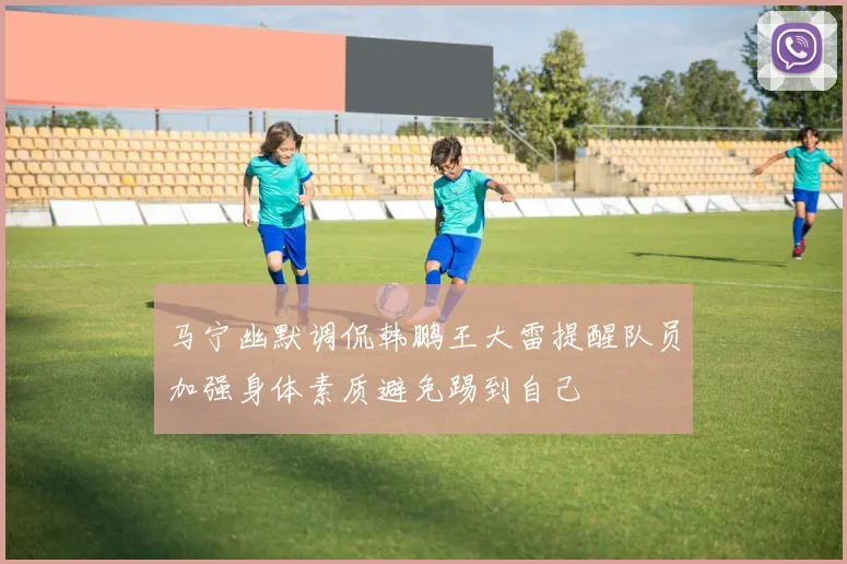 马宁幽默调侃韩鹏王大雷提醒队员加强身体素质避免踢到自己