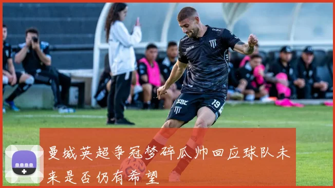 曼城英超争冠梦碎瓜帅回应球队未来是否仍有希望