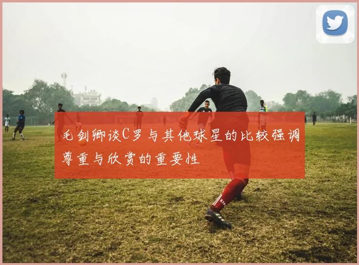 毛剑卿谈C罗与其他球星的比较强调尊重与欣赏的重要性