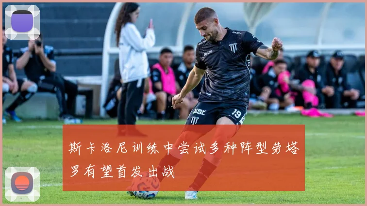斯卡洛尼训练中尝试多种阵型劳塔罗有望首发出战