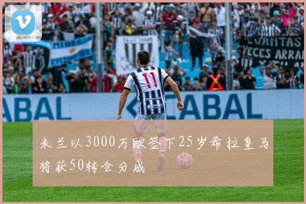 米兰以3000万欧签下25岁希拉皇马将获50转会分成