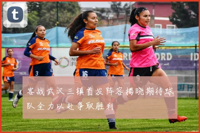 客战武汉三镇首发阵容揭晓期待球队全力以赴争取胜利