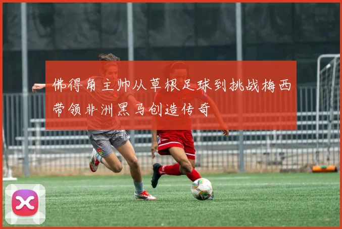 佛得角主帅从草根足球到挑战梅西带领非洲黑马创造传奇