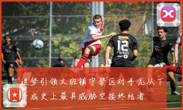 追梦引领文班镇守禁区对手无从下手成史上最具威胁空接终结者
