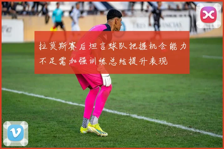 拉莫斯赛后坦言球队把握机会能力不足需加强训练总结提升表现