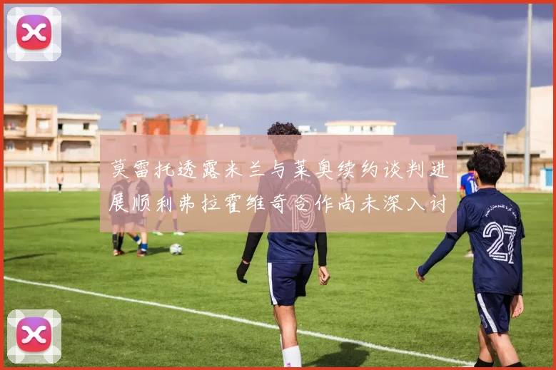 莫雷托透露米兰与莱奥续约谈判进展顺利弗拉霍维奇合作尚未深入讨论