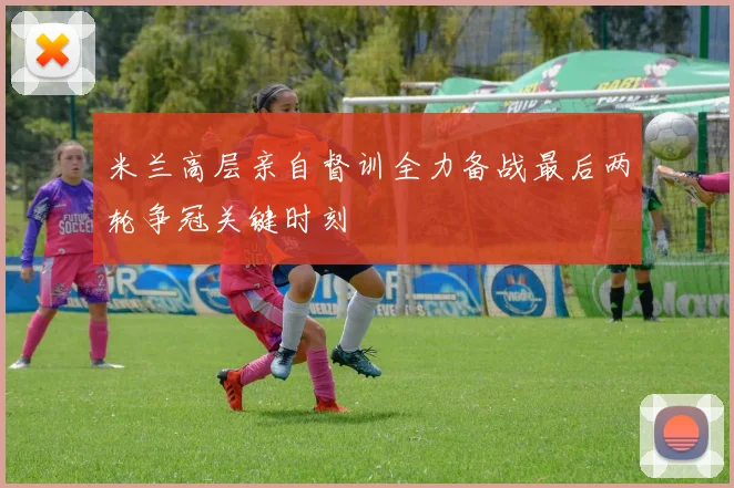 米兰高层亲自督训全力备战最后两轮争冠关键时刻