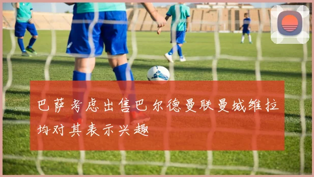 巴萨考虑出售巴尔德曼联曼城维拉均对其表示兴趣