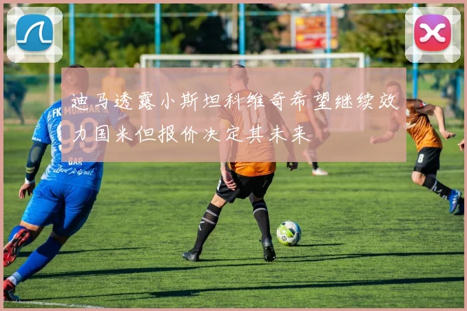 迪马透露小斯坦科维奇希望继续效力国米但报价决定其未来