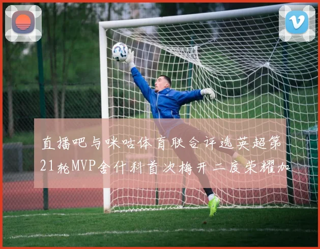 直播吧与咪咕体育联合评选英超第21轮MVP舍什科首次梅开二度荣耀加冕