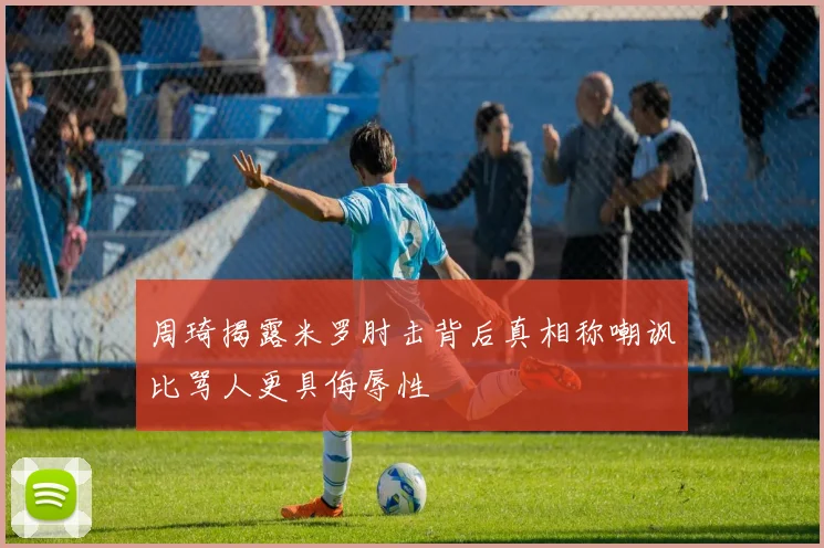 周琦揭露米罗肘击背后真相称嘲讽比骂人更具侮辱性