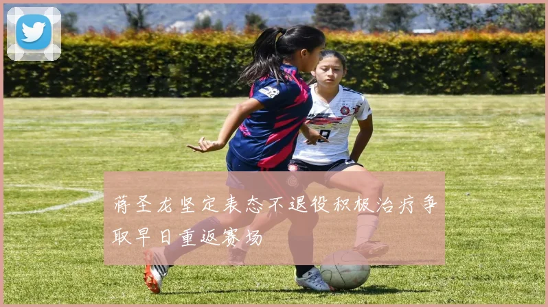 蒋圣龙坚定表态不退役积极治疗争取早日重返赛场